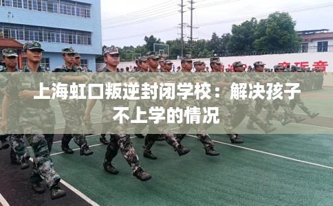 上海虹口叛逆封闭学校：解决孩子不上学的情况