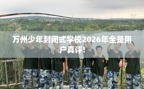 万州少年封闭式学校2026年全是用户真评!