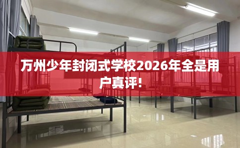 万州少年封闭式学校2026年全是用户真评!