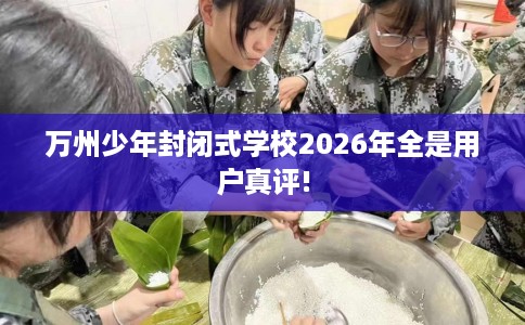 万州少年封闭式学校2026年全是用户真评!