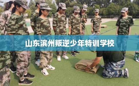 山东滨州叛逆少年特训学校