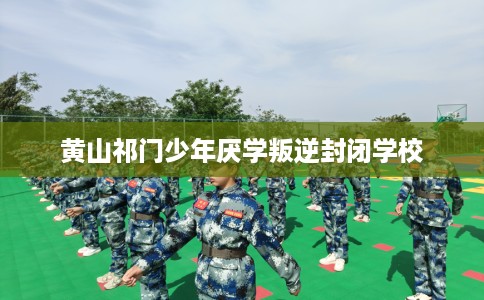 黄山祁门少年厌学叛逆封闭学校