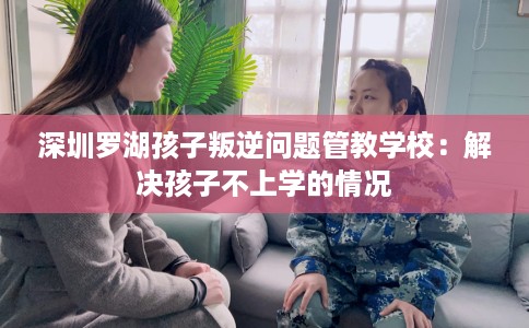 深圳罗湖孩子叛逆问题管教学校：解决孩子不上学的情况