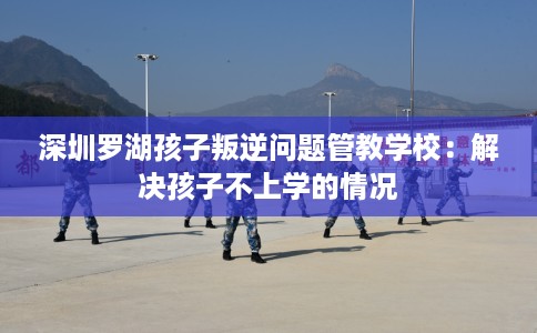 深圳罗湖孩子叛逆问题管教学校：解决孩子不上学的情况