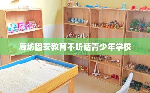 廊坊固安教育不听话青少年学校