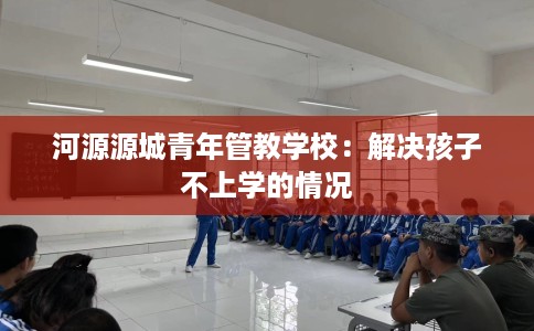 河源源城青年管教学校：解决孩子不上学的情况