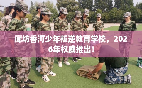 廊坊香河少年叛逆教育学校，2026年权威推出！
