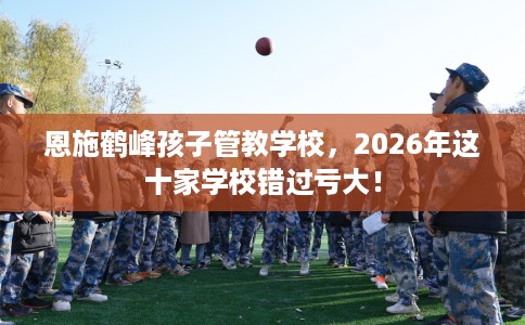 恩施鹤峰孩子管教学校，2026年这十家学校错过亏大！