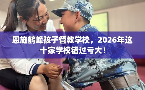 恩施鹤峰孩子管教学校，2026年这十家学校错过亏大！