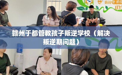 赣州于都管教孩子叛逆学校（解决叛逆期问题）