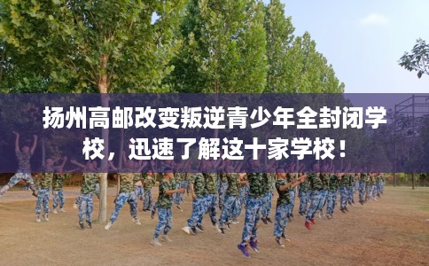 扬州高邮改变叛逆青少年全封闭学校，迅速了解这十家学校！