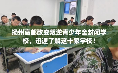 扬州高邮改变叛逆青少年全封闭学校，迅速了解这十家学校！