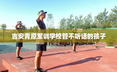 吉安青原军训学校管不听话的孩子 吉安青原军训学校管不听话的孩子