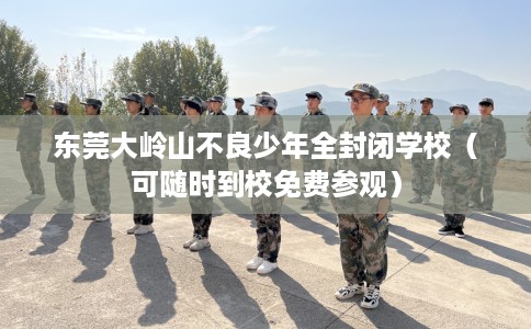 东莞大岭山不良少年全封闭学校（可随时到校免费参观）