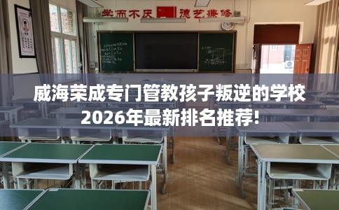 威海荣成专门管教孩子叛逆的学校2026年最新排名推荐!
