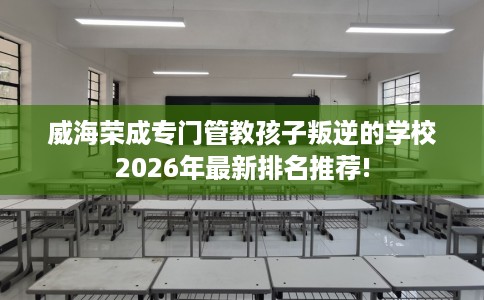 威海荣成专门管教孩子叛逆的学校2026年最新排名推荐!