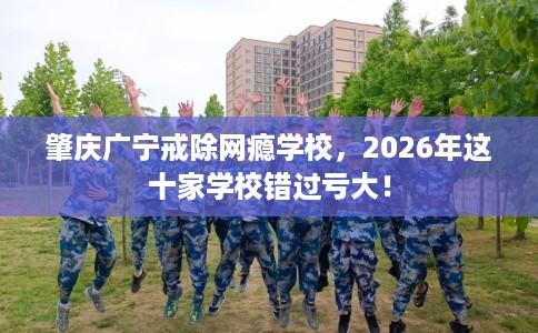 肇庆广宁戒除网瘾学校，2026年这十家学校错过亏大！