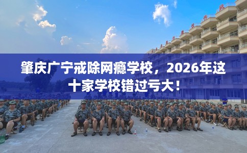 肇庆广宁戒除网瘾学校，2026年这十家学校错过亏大！