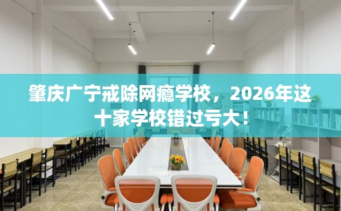 肇庆广宁戒除网瘾学校，2026年这十家学校错过亏大！