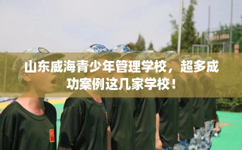山东威海青少年管理学校，超多成功案例这几家学校！