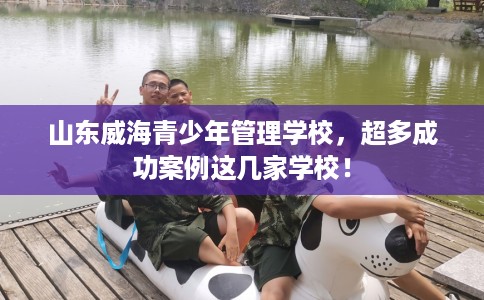 山东威海青少年管理学校，超多成功案例这几家学校！