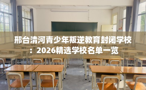 邢台清河青少年叛逆教育封闭学校：2026精选学校名单一览