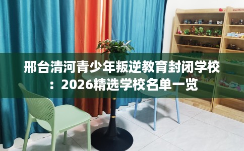 邢台清河青少年叛逆教育封闭学校：2026精选学校名单一览
