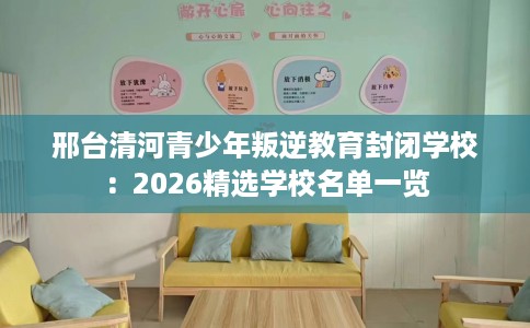 邢台清河青少年叛逆教育封闭学校：2026精选学校名单一览