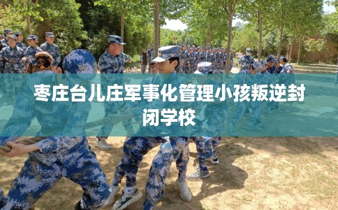 枣庄台儿庄军事化管理小孩叛逆封闭学校