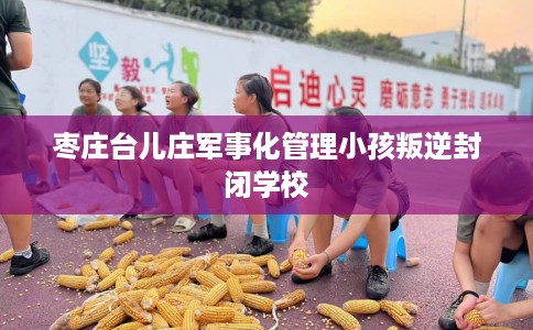 枣庄台儿庄军事化管理小孩叛逆封闭学校