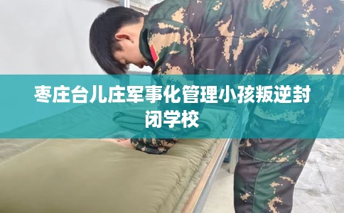 枣庄台儿庄军事化管理小孩叛逆封闭学校