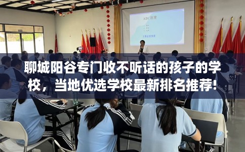 聊城阳谷专门收不听话的孩子的学校，当地优选学校最新排名推荐!