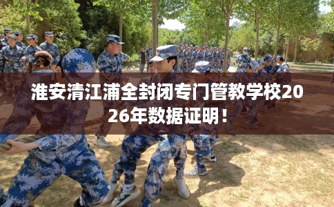 淮安清江浦全封闭专门管教学校2026年数据证明！