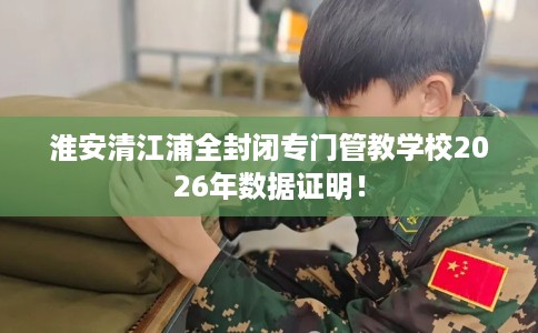 淮安清江浦全封闭专门管教学校2026年数据证明！