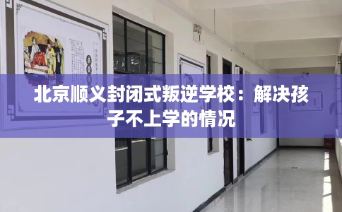 北京顺义封闭式叛逆学校：解决孩子不上学的情况