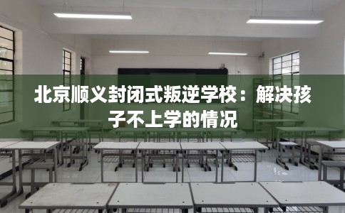 北京顺义封闭式叛逆学校：解决孩子不上学的情况