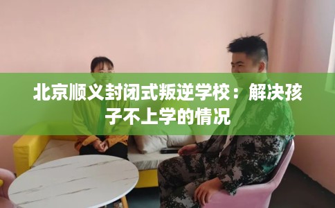 北京顺义封闭式叛逆学校：解决孩子不上学的情况