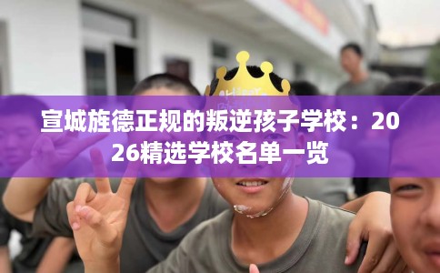 宣城旌德正规的叛逆孩子学校：2026精选学校名单一览