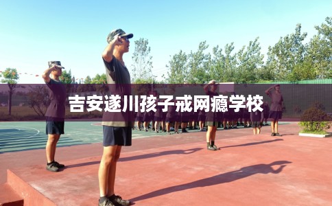 吉安遂川孩子戒网瘾学校
