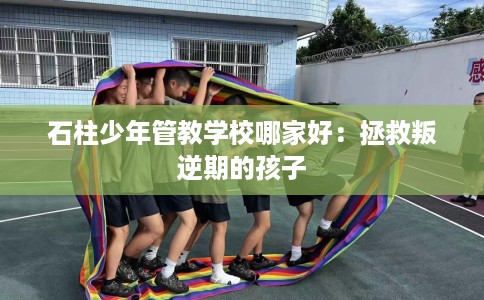 石柱少年管教学校哪家好：拯救叛逆期的孩子