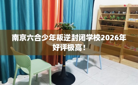 南京六合少年叛逆封闭学校2026年好评极高！