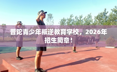 普陀青少年叛逆教育学校，2026年招生简章！