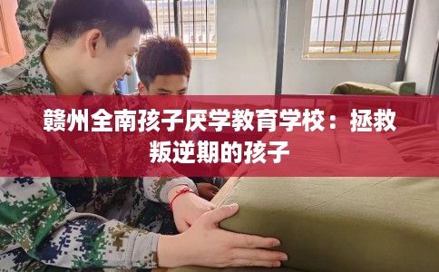 赣州全南孩子厌学教育学校：拯救叛逆期的孩子