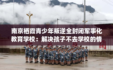 南京栖霞青少年叛逆全封闭军事化教育学校:解决孩子不去学校的情况 南京栖霞青少年叛逆全封闭军事化教育学校:解决孩子不去学校的情况