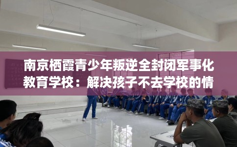 南京栖霞青少年叛逆全封闭军事化教育学校:解决孩子不去学校的情况 南京栖霞青少年叛逆全封闭军事化教育学校:解决孩子不去学校的情况