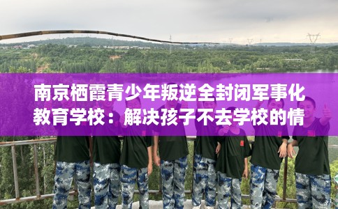 南京栖霞青少年叛逆全封闭军事化教育学校:解决孩子不去学校的情况 南京栖霞青少年叛逆全封闭军事化教育学校:解决孩子不去学校的情况