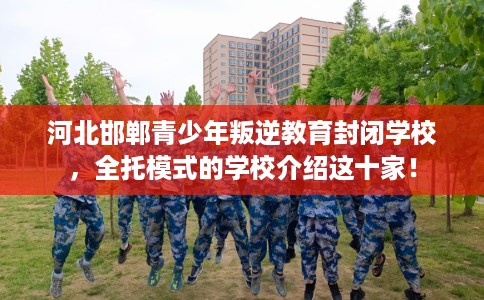 河北邯郸青少年叛逆教育封闭学校，全托模式的学校介绍这十家！