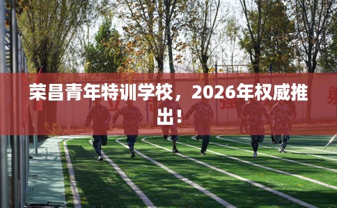荣昌青年特训学校，2026年权威推出！