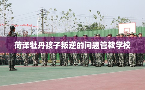 菏泽牡丹孩子叛逆的问题管教学校