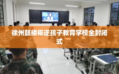 徐州鼓楼叛逆孩子教育学校全封闭式